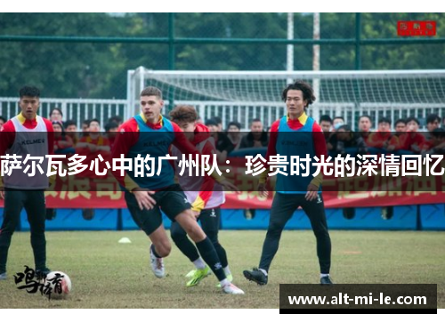 萨尔瓦多心中的广州队：珍贵时光的深情回忆