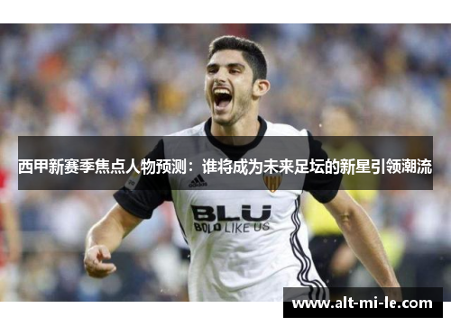 西甲新赛季焦点人物预测：谁将成为未来足坛的新星引领潮流