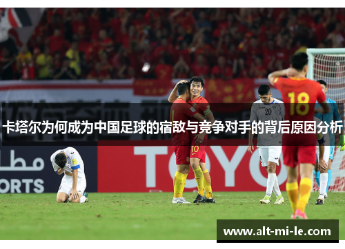 卡塔尔为何成为中国足球的宿敌与竞争对手的背后原因分析
