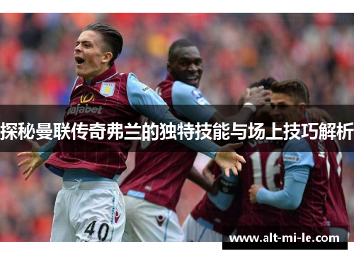 探秘曼联传奇弗兰的独特技能与场上技巧解析