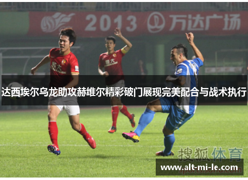 达西埃尔乌龙助攻赫维尔精彩破门展现完美配合与战术执行 达西埃尔乌龙助攻赫维尔精彩破门展现完美配合与战术执行