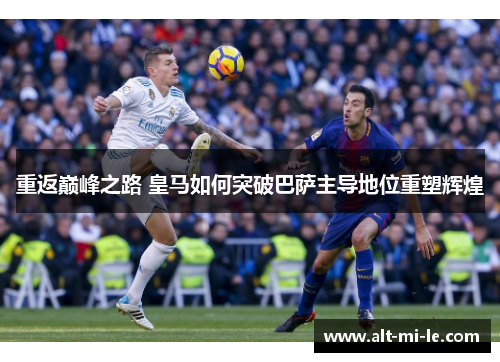 重返巅峰之路 皇马如何突破巴萨主导地位重塑辉煌 重返巅峰之路 皇马如何突破巴萨主导地位重塑辉煌