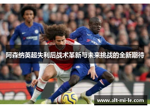 阿森纳英超失利后战术革新与未来挑战的全新期待