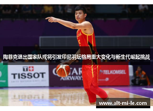 陶菲克退出国家队或将引发印尼羽坛格局重大变化与新生代崛起挑战