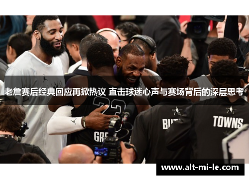 老詹赛后经典回应再掀热议 直击球迷心声与赛场背后的深层思考