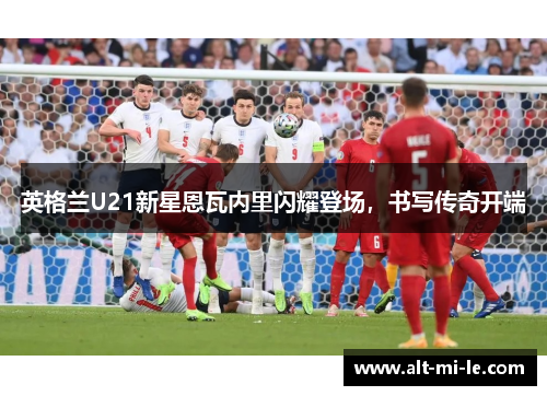 英格兰U21新星恩瓦内里闪耀登场，书写传奇开端