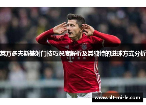 莱万多夫斯基射门技巧深度解析及其独特的进球方式分析