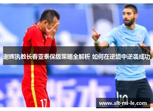 谢晖执教长春亚泰保级策略全解析 如何在逆境中逆袭成功
