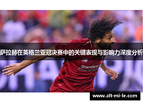 萨拉赫在英格兰亚冠决赛中的关键表现与影响力深度分析