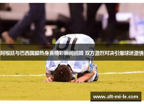 阿根廷与巴西国脚热身赛精彩瞬间回顾 双方激烈对决引爆球迷激情