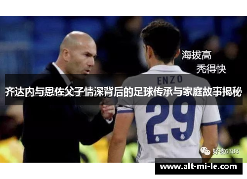 齐达内与恩佐父子情深背后的足球传承与家庭故事揭秘