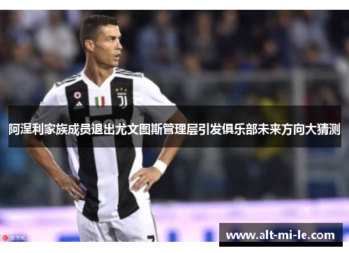 阿涅利家族成员退出尤文图斯管理层引发俱乐部未来方向大猜测